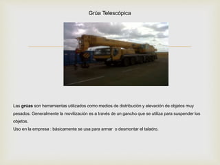 
Las grúas son herramientas utilizados como medios de distribución y elevación de objetos muy
pesados. Generalmente la movilización es a través de un gancho que se utiliza para suspender los
objetos.
Uso en la empresa : básicamente se usa para armar o desmontar el taladro.
Grúa Telescópica
 