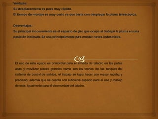 El uso de este equipo es primordial para el armado de taladro en las partes
altas y movilizar piezas grandes como son los techos de los tanques del
sistema de control de sólidos, el trabajo se logra hacer con mayor rapidez y
precisión, además que se cuenta con suficiente espacio para el uso y manejo
de este, igualmente para el desmontaje del taladro.
 