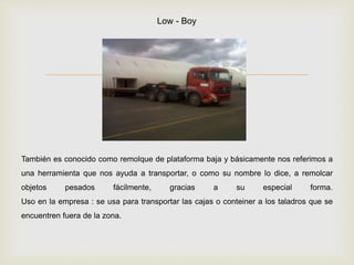 
También es conocido como remolque de plataforma baja y básicamente nos referimos a
una herramienta que nos ayuda a transportar, o como su nombre lo dice, a remolcar
objetos pesados fácilmente, gracias a su especial forma.
Uso en la empresa : se usa para transportar las cajas o conteiner a los taladros que se
encuentren fuera de la zona.
Low - Boy
 
