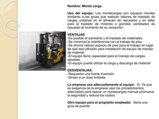 Nombre: Monta carga
Uso del equipo: Los montacargas son equipos móviles
similares a las grúas que realizan labores de traslado de
cargas unitarias en el almacén de repuestos y en taller
para el traslado de motores o grandes cantidades de
repuesto al momento de su recepción.
VENTAJAS
-Es posible el izamiento y el traslado de materiales.
-Se minimiza la interferencia con el trabajo de piso.
-Se ahorra valioso espacio de piso para el trabajo en lugar
de que sea utilizado para instalación de equipo de manejo
de material.
-El equipo tiene capacidad para el manejo de cargas
pesadas.
-El equipo puede utilizar la carga y descarga de material
DESVENTAJAS:
-Requieren una fuerte inversión.
-Sirven a un área limitada.
La empresa usa adecuadamente el equipo: Si, Ya que
es exigencia de la empresa usar los procedimientos
adecuados para operar un montacargas manual promueve
la seguridad y reduce los costos.
Otro equipo para el propósito empleado: Seria una
grúa de puente.
 