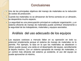 Conclusiones
 Uno de los principales objetivos del manejo de materiales es la reducción
de costos de producción.
 Cuando los materiales no se almacenan de forma correcta en un almacén,
se desperdicia mucho espacio.
 La seguridad es una preocupación principal en cualquier organización, y un
sistema eficiente de manejo de materiales puede contribuir directamente a
la seguridad de los trabajadores, materiales y equipos asociados.
 Los equipos costosos a menudo fallan en su operación en todo su
potencial simplemente porque el sistema de manejo de materiales no lo
permite. Por ejemplo, la tasa en la que los materiales se abastecen o
retiran puede causar una caída en el desempeño del equipo, sencillamente
al dejarlo inactivo. Con un sistema apropiado de manejo de materiales, o
un control más eficiente del sistema ya existente, el uso del equipo se
puede aprovechar al máximo.
Análisis del uso adecuado de los equipos
 