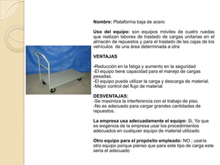 Nombre: Plataforma baja de acero
Uso del equipo: son equipos móviles de cuatro ruedas
que realizan labores de traslado de cargas unitarias en el
almacén de repuestos y para el traslado de las cajas de los
vehículos de una área determinada a otra
VENTAJAS
-Reducción en la fatiga y aumento en la seguridad
-El equipo tiene capacidad para el manejo de cargas
pesadas.
-El equipo puede utilizar la carga y descarga de material.
-Mejor control del flujo de material
DESVENTAJAS:
-Se maximiza la interferencia con el trabajo de piso.
-No es adecuado para cargar grandes cantidades de
repuestos.
La empresa usa adecuadamente el equipo: Si, Ya que
es exigencia de la empresa usar los procedimientos
adecuados en cualquier equipo de material utilizado
Otro equipo para el propósito empleado: NO ; usaría
otro equipo porque pienso que para este tipo de carga este
seria el adecuado
 