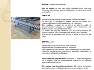 Nombre: Transportador de rodillo
Uso del equipo: se usan para mover materiales como cajas que
contienen determinados tipos de repuestos en forma continua sobre
una ruta fija.
VENTAJAS
Su alta capacidad permite mover una gran cantidad de objetos.-
Su velocidad es ajustable.-Es posible combinar su manejo con
otras actividades como el procesamiento y la inspección.-
Son versátiles y pueden ser de piso o en alto.-Es posible el
almacenamiento temporal de cargas entre estaciones (en
particular, en los transportadores de alto).
-El traslado de carga es automático y no requiere la asistencia de
muchos operarios.-No se requieren rutas en línea recta o pasillos
-Con el uso de transportadores en alto es viable la utilización del
cubo.
DESVENTAJAS:
-
Siguen una ruta fija; sirven sólo a áreas limitadas.-
Se pueden crear cuellos de botella en el sistema.
-Una falla en cualquier parte del transportador detiene la línea entera.
-Como los transportadores están fijos en suposición; obstaculizan el
movimiento del equipo móvil de piso.
La empresa usa adecuadamente el equipo: Si, Ya que es exigencia
de la empresa usar los procedimientos adecuados en cualquier
equipo de material utilizado.
Otro equipo para el propósito empleado: NO ; usaría otro equipo
porque pienso que es el equipo adecuado para este tipo de carga.
 