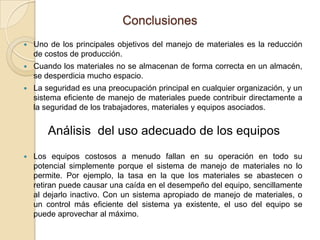 Conclusiones
 Uno de los principales objetivos del manejo de materiales es la reducción
de costos de producción.
 Cuando los materiales no se almacenan de forma correcta en un almacén,
se desperdicia mucho espacio.
 La seguridad es una preocupación principal en cualquier organización, y un
sistema eficiente de manejo de materiales puede contribuir directamente a
la seguridad de los trabajadores, materiales y equipos asociados.
 Los equipos costosos a menudo fallan en su operación en todo su
potencial simplemente porque el sistema de manejo de materiales no lo
permite. Por ejemplo, la tasa en la que los materiales se abastecen o
retiran puede causar una caída en el desempeño del equipo, sencillamente
al dejarlo inactivo. Con un sistema apropiado de manejo de materiales, o
un control más eficiente del sistema ya existente, el uso del equipo se
puede aprovechar al máximo.
Análisis del uso adecuado de los equipos
 