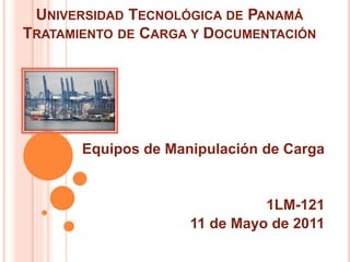 UNIVERSIDAD TECNOLÓGICA DE PANAMÁ
TRATAMIENTO DE CARGA Y DOCUMENTACIÓN
Equipos de Manipulación de Carga
1LM-121
11 de Mayo de 2011
 