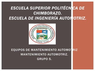 ESCUELA SUPERIOR POLITÉCNICA DE
          CHIMBORAZO.
ESCUELA DE INGENIERÍA AUTOMOTRIZ.




EQUIPOS DE MANTENIMIENTO AUTOMOTRIZ
     MANTENIMIENTO AUTOMOTRIZ.
              GRUPO 5.
 