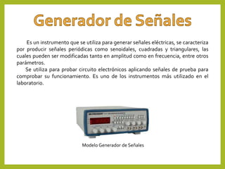 Es un instrumento que se utiliza para generar señales eléctricas, se caracteriza
por producir señales periódicas como senoidales, cuadradas y triangulares, las
cuales pueden ser modificadas tanto en amplitud como en frecuencia, entre otros
parámetros.
Se utiliza para probar circuito electrónicos aplicando señales de prueba para
comprobar su funcionamiento. Es uno de los instrumentos más utilizado en el
laboratorio.
Modelo Generador de Señales
 