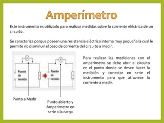 Este instrumento es utilizado para realizar medidas sobre la corriente eléctrica de un
circuito.
Se caracteriza porque poseen una resistencia eléctrica interna muy pequeña la cual le
permite no disminuir el paso de corriente del circuito a medir.
Para realizar las mediciones con el
amperímetro se debe abrir el circuito
en el punto donde se desee hacer la
medición y conectar en serie el
instrumento para que atraviese la
corriente a medir.
Punto a Medir
Punto abierto y
Amperimetro en
serie a la carga
 
