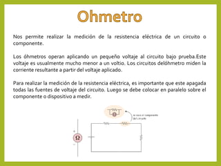 Nos permite realizar la medición de la resistencia eléctrica de un circuito o
componente.
Los óhmetros operan aplicando un pequeño voltaje al circuito bajo prueba.Este
voltaje es usualmente mucho menor a un voltio. Los circuitos delóhmetro miden la
corriente resultante a partir del voltaje aplicado.
Para realizar la medición de la resistencia eléctrica, es importante que este apagada
todas las fuentes de voltaje del circuito. Luego se debe colocar en paralelo sobre el
componente o dispositivo a medir.
 