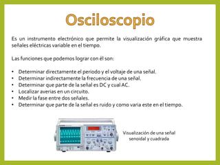 Es un instrumento electrónico que permite la visualización gráfica que muestra
señales eléctricas variable en el tiempo.
Las funciones que podemos lograr con él son:
• Determinar directamente el periodo y el voltaje de una señal.
• Determinar indirectamente la frecuencia de una señal.
• Determinar que parte de la señal es DC y cual AC.
• Localizar averias en un circuito.
• Medir la fase entre dos señales.
• Determinar que parte de la señal es ruido y como varia este en el tiempo.
Visualización de una señal
senoidal y cuadrada
 