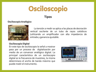 Tipos
La tensión a medir se aplica a las placas de desviación
vertical oscilante de un tubo de rayos catódicos
(utilizando un amplificador con alta impedancia de
entrada y ganancia ajustable.
Osciloscopio Digital
En este tipo de osciloscopio la señal a mostrar
pasa por un proceso de digitalización por
medio de un conversor analógico digital. La
principal característica de un osciloscopio
digital es la frecuencia de muestreo, la misma
determinara el ancho de banda máximo que
puede medir el instrumento.
Osciloscopio Analógico
 