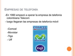 EMPRESAS DE TELEFONÍA
-En 1990 empezó a operar la empresa de telefonía
colombiana Telecom
- luego llegaran las empresas de telefonía móvil
-Comcel
-Movistar
-Tigo
- Uff
 