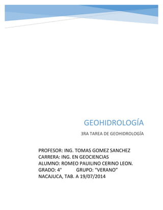 GEOHIDROLOGÍA 
3RA TAREA DE GEOHIDROLOGÍA 
PROFESOR: ING. TOMAS GOMEZ SANCHEZ 
CARRERA: ING. EN GEOCIENCIAS 
ALUMNO: ROMEO PAUILINO CERINO LEON. 
GRADO: 4° GRUPO: “VERANO” 
NACAJUCA, TAB. A 19/07/2014 
 