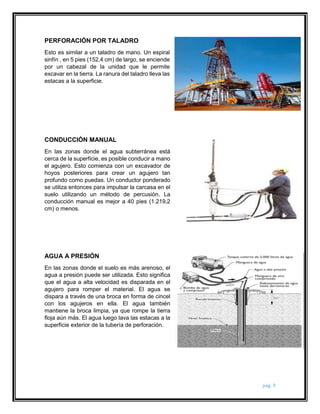 pág. 9 
PERFORACIÓN POR TALADRO 
Esto es similar a un taladro de mano. Un espiral 
sinfín , en 5 pies (152,4 cm) de largo, se enciende 
por un cabezal de la unidad que le permite 
excavar en la tierra. La ranura del taladro lleva las 
estacas a la superficie. 
CONDUCCIÓN MANUAL 
En las zonas donde el agua subterránea está 
cerca de la superficie, es posible conducir a mano 
el agujero. Esto comienza con un excavador de 
hoyos posteriores para crear un agujero tan 
profundo como puedas. Un conductor ponderado 
se utiliza entonces para impulsar la carcasa en el 
suelo utilizando un método de percusión. La 
conducción manual es mejor a 40 pies (1.219,2 
cm) o menos. 
AGUA A PRESIÓN 
En las zonas donde el suelo es más arenoso, el 
agua a presión puede ser utilizada. Esto significa 
que el agua a alta velocidad es disparada en el 
agujero para romper el material. El agua se 
dispara a través de una broca en forma de cincel 
con los agujeros en ella. El agua también 
mantiene la broca limpia, ya que rompe la tierra 
floja aún más. El agua luego lava las estacas a la 
superficie exterior de la tubería de perforación. 
 
