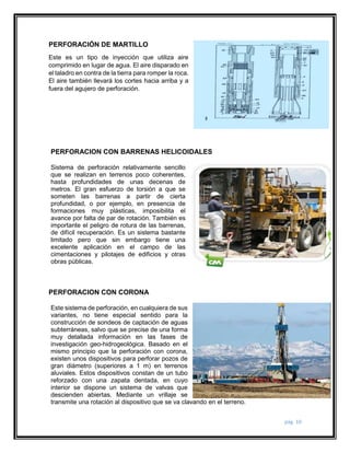 pág. 10 
PERFORACIÓN DE MARTILLO 
Este es un tipo de inyección que utiliza aire 
comprimido en lugar de agua. El aire disparado en 
el taladro en contra de la tierra para romper la roca. 
El aire también llevará los cortes hacia arriba y a 
fuera del agujero de perforación. 
PERFORACION CON BARRENAS HELICOIDALES 
Sistema de perforación relativamente sencillo 
que se realizan en terrenos poco coherentes, 
hasta profundidades de unas decenas de 
metros. El gran esfuerzo de torsión a que se 
someten las barrenas a partir de cierta 
profundidad, o por ejemplo, en presencia de 
formaciones muy plásticas, imposibilita el 
avance por falta de par de rotación. También es 
importante el peligro de rotura de las barrenas, 
de difícil recuperación. Es un sistema bastante 
limitado pero que sin embargo tiene una 
excelente aplicación en el campo de las 
cimentaciones y pilotajes de edificios y otras 
obras públicas. 
PERFORACION CON CORONA 
Este sistema de perforación, en cualquiera de sus 
variantes, no tiene especial sentido para la 
construcción de sondeos de captación de aguas 
subterráneas, salvo que se precise de una forma 
muy detallada información en las fases de 
investigación geo-hidrogeológica. Basado en el 
mismo principio que la perforación con corona, 
existen unos dispositivos para perforar pozos de 
gran diámetro (superiores a 1 m) en terrenos 
aluviales. Estos dispositivos constan de un tubo 
reforzado con una zapata dentada, en cuyo 
interior se dispone un sistema de valvas que 
descienden abiertas. Mediante un vrillaje se 
transmite una rotación al dispositivo que se va clavando en el terreno. 
 