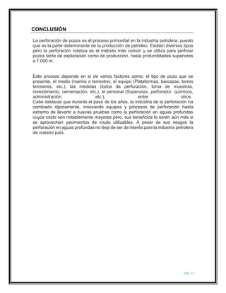 pág. 11 
CONCLUSIÓN 
La perforación de pozos es el proceso primordial en la industria petrolera, puesto 
que es la parte determinante de la producción de petróleo. Existen diversos tipos 
pero la perforación rotativa es el método más común y se utiliza para perforar 
pozos tanto de exploración como de producción, hasta profundidades superiores 
a 7.000 m. 
Este proceso depende en sí de varios factores como: el tipo de pozo que se 
presente, el medio (marino o terrestre), el equipo (Plataformas, barcazas, torres 
terrestres, etc.), las medidas (lodos de perforación, toma de muestras, 
revestimiento, cementación, etc.), el personal (Supervisor, perforador, químicos, 
administración, etc.), entre otros. 
Cabe destacar que durante el paso de los años, la industria de la perforación ha 
cambiado rápidamente, innovando equipos y procesos de perforación hasta 
extremo de llevarlo a nuevas pruebas como la perforación en aguas profundas 
cuyos costo son notablemente mayores pero, sus beneficios lo serán aún más si 
se aprovechan yacimientos de crudo utilizables. A pesar de sus riesgos la 
perforación en aguas profundas no deja de ser de interés para la industria petrolera 
de nuestro país. 
