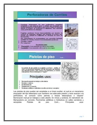 : 
Las pistolas de piso pueden ser acopladas a un brazo auxiliar, el cual es un mecanismo 
empujador del tipo telescópico que mantiene una adecuada presión y hace avanzar a la 
perforadora, se conocen como piernas o brazos telescópicos o “stopers” 
Barrenación manual en trabajos a cielo abierto. En minas y canteras. En demolición de: 
Mampostería y/o concreto. Pavimentos asfálticos e hidráulicos en calles carreteras y 
aeropistas Pistolas de piso Cont.... Principales usos: 
pág. 3 
 