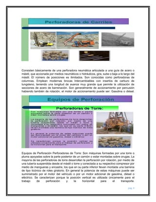 Consisten básicamente de una perforadora neumática articulada a una guía de acero o 
mástil, que accionada por medios neumáticos o hidráulicos, gira, sube o baja a lo largo del 
mástil. El número de posiciones es ilimitados. Son conocidas como perforadoras de 
columnas. Emplean modernas brocas Intercambiables con insertos de carburo de 
tungsteno, teniendo una longitud de avance muy grande que permite la utilización de 
secciones de acero de barrenación. Son generalmente de accionamiento por percusión 
habiendo también de rotación, el motor de accionamiento puede ser: Gasolina o diésel. 
Equipos de Perforación Perforadoras de Torre: Son máquinas formadas por una torre o 
pluma apoyadas sobre la parte posterior de un camión o estar montadas sobre orugas. La 
mayoría de las perforadoras de torre desarrollan la perforación por rotación, por medio de 
una tubería suspendida desde el mástil o torre y conectada a su respectivo compresor por 
medio de mangueras y encastre, los que en su parte inferior llevan montada una barrena 
de tipo ticónico de roles giratorio. En general la potencia de estas máquinas puede ser 
suministrado por el motor del vehículo o por un motor adicional de gasolina, diésel o 
eléctrico. Se caracterizan porque la posición vertical es utilizada únicamente para el 
trabajo de perforación y la horizontal para el transporte. 
pág. 4 
 