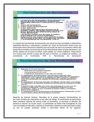 La mayoría de herramientas de barrenación son barras de acero sometidas a tratamientos 
especiales (térmicos o carburación) y pueden ser: Acero de barrenación Acero hueco de 
barrenación Acero Seccional Cualquiera que sea el tipo de acero en el extremo inferior del 
equipo lleva montada una broca que es la que directamente ataca el fondo del barreno. Las 
barras usadas son de acero al carbón, acero aleado con cromo molibdeno. Estas barras 
son huecas para permitir el paso del aire para el barreno, su longitud es variable y va 
aumentando en incrementos 0.60 m. Herramientas de barrenación 
Depende de diversos factores: Derivados de la propia maquina Características de 
las rocas Condiciones imperantes en los sitios de trabajo. El rendimiento de barrenación 
debe considerar además del avance lineal, el volumétrico, al aumentar el diámetro del 
barreno el volumen es mucho mayor. La perforación se facilita más homogénea es una 
roca, los trabajos se dificultan y reducen su rendimiento mientras es más fracturada o suelta, 
ya que se pueden presentar caídas y derrumbes dentro de los agujeros. 
pág. 6 
 