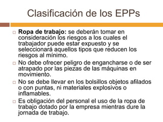 Clasificación de los EPPs
   Ropa de trabajo: se deberán tomar en
    consideración los riesgos a los cuales el
    trabajador puede estar expuesto y se
    seleccionará aquellos tipos que reducen los
    riesgos al mínimo.
   No debe ofrecer peligro de engancharse o de ser
    atrapado por las piezas de las máquinas en
    movimiento.
   No se debe llevar en los bolsillos objetos afilados
    o con puntas, ni materiales explosivos o
    inflamables.
   Es obligación del personal el uso de la ropa de
    trabajo dotado por la empresa mientras dure la
    jornada de trabajo.
 