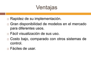 Ventajas
   Rapidez de su implementación.
   Gran disponibilidad de modelos en el mercado
    para diferentes usos.
   Fácil visualización de sus uso.
   Costo bajo, comparado con otros sistemas de
    control.
   Fáciles de usar.
 