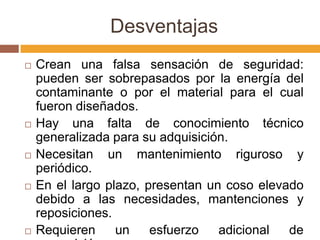 Desventajas
   Crean una falsa sensación de seguridad:
    pueden ser sobrepasados por la energía del
    contaminante o por el material para el cual
    fueron diseñados.
   Hay una falta de conocimiento técnico
    generalizada para su adquisición.
   Necesitan un mantenimiento riguroso y
    periódico.
   En el largo plazo, presentan un coso elevado
    debido a las necesidades, mantenciones y
    reposiciones.
   Requieren     un    esfuerzo   adicional  de
 