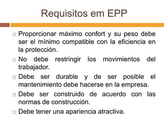 Requisitos em EPP
   Proporcionar máximo confort y su peso debe
    ser el mínimo compatible con la eficiencia en
    la protección.
   No debe restringir los movimientos del
    trabajador.
   Debe ser durable y de ser posible el
    mantenimiento debe hacerse en la empresa.
   Debe ser construido de acuerdo con las
    normas de construcción.
   Debe tener una apariencia atractiva.
 