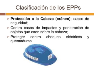 Clasificación de los EPPs
   Protección a la Cabeza (cráneo): casco de
    seguridad;
   Contra casos de impactos y penetración de
    objetos que caen sobre la cabeza;
   Proteger contra choques eléctricos y
    quemaduras.
 