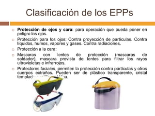 Clasificación de los EPPs
   Protección de ojos y cara: para operación que pueda poner en
    peligro los ojos.
   Protección para los ojos: Contra proyección de partículas. Contra
    líquidos, humos, vapores y gases. Contra radiaciones.
   Protección a la cara:
   Mascaras       con     lentes   de    protección    (mascaras       de
    soldador), mascara provista de lentes para filtrar los rayos
    ultravioletas e infrarrojos.
   Protectores faciales, permiten la protección contra partículas y otros
    cuerpos extraños. Pueden ser de plástico transparente, cristal
    templado o rejilla metálica.
 