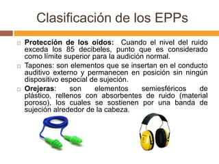 Clasificación de los EPPs
   Protección de los oídos: Cuando el nivel del ruido
    exceda los 85 decibeles, punto que es considerado
    como límite superior para la audición normal.
   Tapones: son elementos que se insertan en el conducto
    auditivo externo y permanecen en posición sin ningún
    dispositivo especial de sujeción.
   Orejeras:      son    elementos     semiesféricos de
    plástico, rellenos con absorbentes de ruido (material
    poroso), los cuales se sostienen por una banda de
    sujeción alrededor de la cabeza.
 