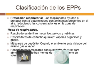 Clasificación de los EPPs
 Protección respiratoria: Los respiradores ayudan a
  proteger contra determinados contaminantes presentes en el
  aire, reduciendo las concentraciones en la zona de
  respiración.
Tipos de respiradores.
 Respiradores de filtro mecánico: polvos y neblinas.

 Respiradores de cartucho químico: vapores orgánicos y
  gases.
 Máscaras de depósito: Cuando el ambiente esta viciado del
  mismo gas o vapor.
 Respiradores y máscaras con suministro de aire: para
  atmósferas donde hay menos de 16% de oxígeno en
  volumen.
 