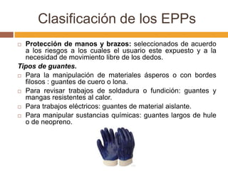 Clasificación de los EPPs
 Protección de manos y brazos: seleccionados de acuerdo
  a los riesgos a los cuales el usuario este expuesto y a la
  necesidad de movimiento libre de los dedos.
Tipos de guantes.
 Para la manipulación de materiales ásperos o con bordes
  filosos : guantes de cuero o lona.
 Para revisar trabajos de soldadura o fundición: guantes y
  mangas resistentes al calor.
 Para trabajos eléctricos: guantes de material aislante.

 Para manipular sustancias químicas: guantes largos de hule
  o de neopreno.
 