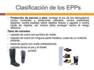 Clasificación de los EPPs
  Protección de piernas y pies: protege el pie de los trabajadores
   contra humedad y sustancias calientes, contra superficies
   ásperas, contra pisadas sobre objetos filosos y agudos y contra
   caída de objetos, así mismo debe proteger contra el riesgo
   eléctrico.
Tipos de calzados:
 calzado de cuero con puntera de metal.

 calzado de cuero sin ninguna parte metálica, suela de un material
   aislante.
 botas de goma con suela antideslizante.

 calzado ajusto al pie y al tobillo.

 polainas de seguridad.
 