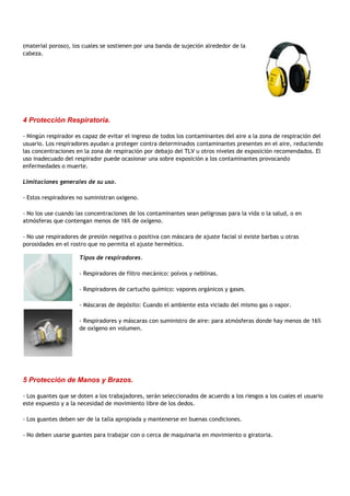 (material poroso), los cuales se sostienen por una banda de sujeción alrededor de la
cabeza.




4 Protección Respiratoria.

- Ningún respirador es capaz de evitar el ingreso de todos los contaminantes del aire a la zona de respiración del
usuario. Los respiradores ayudan a proteger contra determinados contaminantes presentes en el aire, reduciendo
las concentraciones en la zona de respiración por debajo del TLV u otros niveles de exposición recomendados. El
uso inadecuado del respirador puede ocasionar una sobre exposición a los contaminantes provocando
enfermedades o muerte.

Limitaciones generales de su uso.

- Estos respiradores no suministran oxigeno.

- No los use cuando las concentraciones de los contaminantes sean peligrosas para la vida o la salud, o en
atmósferas que contengan menos de 16% de oxígeno.

- No use respiradores de presión negativa o positiva con máscara de ajuste facial si existe barbas u otras
porosidades en el rostro que no permita el ajuste hermético.

                     Tipos de respiradores.

                     - Respiradores de filtro mecánico: polvos y neblinas.

                     - Respiradores de cartucho químico: vapores orgánicos y gases.

                     - Máscaras de depósito: Cuando el ambiente esta viciado del mismo gas o vapor.

                     - Respiradores y máscaras con suministro de aire: para atmósferas donde hay menos de 16%
                     de oxígeno en volumen.




5 Protección de Manos y Brazos.

- Los guantes que se doten a los trabajadores, serán seleccionados de acuerdo a los riesgos a los cuales el usuario
este expuesto y a la necesidad de movimiento libre de los dedos.

- Los guantes deben ser de la talla apropiada y mantenerse en buenas condiciones.

- No deben usarse guantes para trabajar con o cerca de maquinaria en movimiento o giratoria.
 