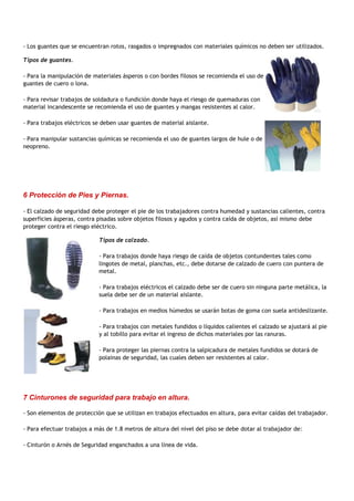 - Los guantes que se encuentran rotos, rasgados o impregnados con materiales químicos no deben ser utilizados.

Tipos de guantes.

- Para la manipulación de materiales ásperos o con bordes filosos se recomienda el uso de
guantes de cuero o lona.

- Para revisar trabajos de soldadura o fundición donde haya el riesgo de quemaduras con
material incandescente se recomienda el uso de guantes y mangas resistentes al calor.

- Para trabajos eléctricos se deben usar guantes de material aislante.

- Para manipular sustancias químicas se recomienda el uso de guantes largos de hule o de
neopreno.




6 Protección de Pies y Piernas.

- El calzado de seguridad debe proteger el pie de los trabajadores contra humedad y sustancias calientes, contra
superficies ásperas, contra pisadas sobre objetos filosos y agudos y contra caída de objetos, así mismo debe
proteger contra el riesgo eléctrico.

                            Tipos de calzado.

                            - Para trabajos donde haya riesgo de caída de objetos contundentes tales como
                            lingotes de metal, planchas, etc., debe dotarse de calzado de cuero con puntera de
                            metal.

                            - Para trabajos eléctricos el calzado debe ser de cuero sin ninguna parte metálica, la
                            suela debe ser de un material aislante.

                            - Para trabajos en medios húmedos se usarán botas de goma con suela antideslizante.

                            - Para trabajos con metales fundidos o líquidos calientes el calzado se ajustará al pie
                            y al tobillo para evitar el ingreso de dichos materiales por las ranuras.

                            - Para proteger las piernas contra la salpicadura de metales fundidos se dotará de
                            polainas de seguridad, las cuales deben ser resistentes al calor.




7 Cinturones de seguridad para trabajo en altura.

- Son elementos de protección que se utilizan en trabajos efectuados en altura, para evitar caídas del trabajador.

- Para efectuar trabajos a más de 1.8 metros de altura del nivel del piso se debe dotar al trabajador de:

- Cinturón o Arnés de Seguridad enganchados a una línea de vida.
 