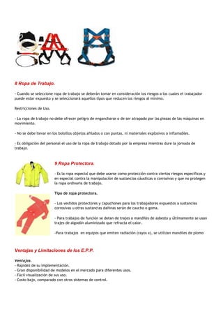 8 Ropa de Trabajo.

- Cuando se seleccione ropa de trabajo se deberán tomar en consideración los riesgos a los cuales el trabajador
puede estar expuesto y se seleccionará aquellos tipos que reducen los riesgos al mínimo.

Restricciones de Uso.

- La ropa de trabajo no debe ofrecer peligro de engancharse o de ser atrapado por las piezas de las máquinas en
movimiento.

- No se debe llevar en los bolsillos objetos afilados o con puntas, ni materiales explosivos o inflamables.

- Es obligación del personal el uso de la ropa de trabajo dotado por la empresa mientras dure la jornada de
trabajo.



                        9 Ropa Protectora.

                        - Es la ropa especial que debe usarse como protección contra ciertos riesgos específicos y
                        en especial contra la manipulación de sustancias cáusticas o corrosivas y que no protegen
                        la ropa ordinaria de trabajo.

                        Tipo de ropa protectora.

                        - Los vestidos protectores y capuchones para los trabajadores expuestos a sustancias
                        corrosivas u otras sustancias dañinas serán de caucho o goma.

                        - Para trabajos de función se dotan de trajes o mandiles de asbesto y últimamente se usan
                        trajes de algodón aluminizado que refracta el calor.

                        -Para trabajos en equipos que emiten radiación (rayos x), se utilizan mandiles de plomo



Ventajas y Limitaciones de los E.P.P.

Ventajas.
- Rapidez de su implementación.
- Gran disponibilidad de modelos en el mercado para diferentes usos.
- Fácil visualización de sus uso.
- Costo bajo, comparado con otros sistemas de control.
 