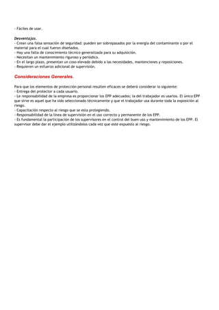 - Fáciles de usar.

Desventajas.
- Crean una falsa sensación de seguridad: pueden ser sobrepasados por la energía del contaminante o por el
material para el cual fueron diseñados.
- Hay una falta de conocimiento técnico generalizada para su adquisición.
- Necesitan un mantenimiento riguroso y periódico.
- En el largo plazo, presentan un coso elevado debido a las necesidades, mantenciones y reposiciones.
- Requieren un esfuerzo adicional de supervisión.

Consideraciones Generales.

Para que los elementos de protección personal resulten eficaces se deberá considerar lo siguiente:
- Entrega del protector a cada usuario.
- Le responsabilidad de la empresa es proporcionar los EPP adecuados; la del trabajador es usarlos. El único EPP
que sirve es aquel que ha sido seleccionado técnicamente y que el trabajador usa durante toda la exposición al
riesgo.
- Capacitación respecto al riesgo que se esta protegiendo.
- Responsabilidad de la línea de supervisión en el uso correcto y permanente de los EPP.
- Es fundamental la participación de los supervisores en el control del buen uso y mantenimiento de los EPP. El
supervisor debe dar el ejemplo utilizándolos cada vez que este expuesto al riesgo.
 