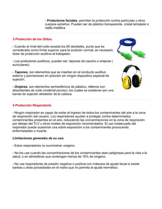 - Protectores faciales, permiten la protección contra partículas y otros 
cuerpos extraños. Pueden ser de plástico transparente, cristal templado o 
rejilla metálica. 
3 Protección de los Oídos. 
- Cuando el nivel del ruido exceda los 85 decibeles, punto que es 
considerado como límite superior para la audición normal, es necesario 
dotar de protección auditiva al trabajador. 
- Los protectores auditivos, pueden ser: tapones de caucho o orejeras ( 
auriculares). 
- Tapones, son elementos que se insertan en el conducto auditivo 
externo y permanecen en posición sin ningún dispositivo especial de 
sujeción. 
- Orejeras, son elementos semiesféricos de plástico, rellenos con 
absorbentes de ruido (material poroso), los cuales se sostienen por una 
banda de sujeción alrededor de la cabeza. 
4 Protección Respiratoria. 
- Ningún respirador es capaz de evitar el ingreso de todos los contaminantes del aire a la zona 
de respiración del usuario. Los respiradores ayudan a proteger contra determinados 
contaminantes presentes en el aire, reduciendo las concentraciones en la zona de respiración 
por debajo del TLV u otros niveles de exposición recomendados. El uso inadecuado del 
respirador puede ocasionar una sobre exposición a los contaminantes provocando 
enfermedades o muerte. 
Limitaciones generales de su uso. 
- Estos respiradores no suministran oxigeno. 
- No los use cuando las concentraciones de los contaminantes sean peligrosas para la vida o la 
salud, o en atmósferas que contengan menos de 16% de oxígeno. 
- No use respiradores de presión negativa o positiva con máscara de ajuste facial si existe 
barbas u otras porosidades en el rostro que no permita el ajuste hermético. 
 