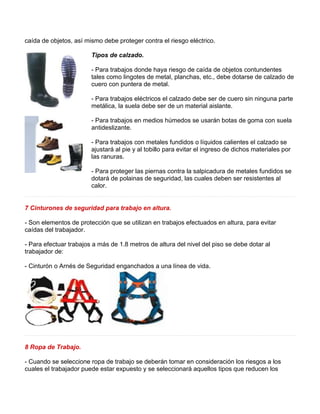 caída de objetos, así mismo debe proteger contra el riesgo eléctrico. 
Tipos de calzado. 
- Para trabajos donde haya riesgo de caída de objetos contundentes 
tales como lingotes de metal, planchas, etc., debe dotarse de calzado de 
cuero con puntera de metal. 
- Para trabajos eléctricos el calzado debe ser de cuero sin ninguna parte 
metálica, la suela debe ser de un material aislante. 
- Para trabajos en medios húmedos se usarán botas de goma con suela 
antideslizante. 
- Para trabajos con metales fundidos o líquidos calientes el calzado se 
ajustará al pie y al tobillo para evitar el ingreso de dichos materiales por 
las ranuras. 
- Para proteger las piernas contra la salpicadura de metales fundidos se 
dotará de polainas de seguridad, las cuales deben ser resistentes al 
calor. 
7 Cinturones de seguridad para trabajo en altura. 
- Son elementos de protección que se utilizan en trabajos efectuados en altura, para evitar 
caídas del trabajador. 
- Para efectuar trabajos a más de 1.8 metros de altura del nivel del piso se debe dotar al 
trabajador de: 
- Cinturón o Arnés de Seguridad enganchados a una línea de vida. 
8 Ropa de Trabajo. 
- Cuando se seleccione ropa de trabajo se deberán tomar en consideración los riesgos a los 
cuales el trabajador puede estar expuesto y se seleccionará aquellos tipos que reducen los 
 