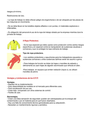 riesgos al mínimo. 
Restricciones de Uso. 
- La ropa de trabajo no debe ofrecer peligro de engancharse o de ser atrapado por las piezas de 
las máquinas en movimiento. 
- No se debe llevar en los bolsillos objetos afilados o con puntas, ni materiales explosivos o 
inflamables. 
- Es obligación del personal el uso de la ropa de trabajo dotado por la empresa mientras dure la 
jornada de trabajo. 
9 Ropa Protectora. 
- Es la ropa especial que debe usarse como protección contra ciertos riesgos 
específicos y en especial contra la manipulación de sustancias cáusticas o 
corrosivas y que no protegen la ropa ordinaria de trabajo. 
Tipo de ropa protectora. 
- Los vestidos protectores y capuchones para los trabajadores expuestos a 
sustancias corrosivas u otras sustancias dañinas serán de caucho o goma. 
- Para trabajos de función se dotan de trajes o mandiles de asbesto y 
últimamente se usan trajes de algodón aluminizado que refracta el calor. 
-Para trabajos en equipos que emiten radiación (rayos x), se utilizan 
mandiles de plomo 
Ventajas y Limitaciones de los E.P.P. 
Ventajas. 
- Rapidez de su implementación. 
- Gran disponibilidad de modelos en el mercado para diferentes usos. 
- Fácil visualización de sus uso. 
- Costo bajo, comparado con otros sistemas de control. 
- Fáciles de usar. 
Desventajas. 
- Crean una falsa sensación de seguridad: pueden ser sobrepasados por la energía del 
contaminante o por el material para el cual fueron diseñados. 
- Hay una falta de conocimiento técnico generalizada para su adquisición. 
- Necesitan un mantenimiento riguroso y periódico. 
 