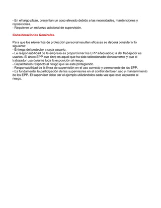 - En el largo plazo, presentan un coso elevado debido a las necesidades, mantenciones y 
reposiciones. 
- Requieren un esfuerzo adicional de supervisión. 
Consideraciones Generales. 
Para que los elementos de protección personal resulten eficaces se deberá considerar lo 
siguiente: 
- Entrega del protector a cada usuario. 
- Le responsabilidad de la empresa es proporcionar los EPP adecuados; la del trabajador es 
usarlos. El único EPP que sirve es aquel que ha sido seleccionado técnicamente y que el 
trabajador usa durante toda la exposición al riesgo. 
- Capacitación respecto al riesgo que se esta protegiendo. 
- Responsabilidad de la línea de supervisión en el uso correcto y permanente de los EPP. 
- Es fundamental la participación de los supervisores en el control del buen uso y mantenimiento 
de los EPP. El supervisor debe dar el ejemplo utilizándolos cada vez que este expuesto al 
riesgo. 
