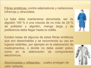 Fibras sintéticas: contra salpicaduras y radiaciones
infrarroja y ultravioleta.
La bata debe mantenerse abrochada, ser de
algodón 100 % ó una mezcla de no más de 25 %
de poliéster y algodón, manga larga y de
preferencia debe llegar hasta la rodilla.
Existen batas de algunos de estas fibras sintéticas
que son desechables y se recomienda su uso en
lugares estériles, por ejemplo en la elaboración de
medicamentos, o donde no debe existir polvo,
como en la elaboración de componentes
electrónicos.
Aluminizadas y reflejantes : cuales protegen de
calor radiante.
 