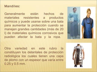 Mandiles:
Generalmente están hechos de
materiales resistentes a productos
químicos y puede usarse sobre una bata
para aumentar la protección cuando se
manejen grandes cantidades (más de 20
l) de materiales químicos corrosivos que
pueden afectar la bata y la ropa.
Otra variedad en este rubro la
constituyen los delantales de protección
radiológica los cuales tienen una capa
de plomo con un espesor que varía entre
0.25 y 0.5 mm.
 