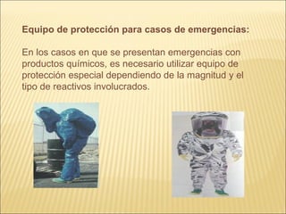 Equipo de protección para casos de emergencias:
En los casos en que se presentan emergencias con
productos químicos, es necesario utilizar equipo de
protección especial dependiendo de la magnitud y el
tipo de reactivos involucrados.
 