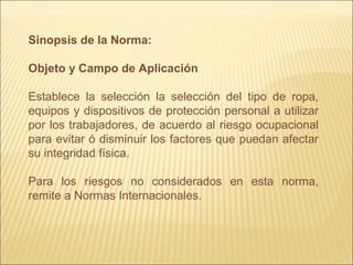 Sinopsis de la Norma:
Objeto y Campo de Aplicación
Establece la selección la selección del tipo de ropa,
equipos y dispositivos de protección personal a utilizar
por los trabajadores, de acuerdo al riesgo ocupacional
para evitar ó disminuir los factores que puedan afectar
su integridad física.
Para los riesgos no considerados en esta norma,
remite a Normas Internacionales.
 