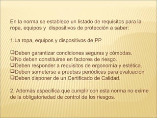 En la norma se establece un listado de requisitos para la
ropa, equipos y dispositivos de protección a saber:
1.La ropa, equipos y dispositivos de PP
Deben garantizar condiciones seguras y cómodas.
No deben constituirse en factores de riesgo.
Deben responder a requisitos de ergonomía y estética.
Deben someterse a pruebas periódicas para evaluación
Deben disponer de un Certificado de Calidad.
2. Además especifica que cumplir con esta norma no exime
de la obligatoriedad de control de los riesgos.
 