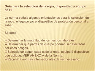 Guía para la selección de la ropa, dispositivo y equipo
de PP
La norma señala algunas orientaciones para la selección de
la ropa, el equipo y/o el dispositivo de protección personal a
saber:
Se debe:
Determinar la magnitud de los riesgos laborales.
Determinar qué partes de cuerpo podrían ser afectadas
por esos riesgos.
Seleccionar según cada caso la ropa, equipo ó dispositivo
que aplique. VER ANEXO A de la Norma.
Recurrir a normas internacionales de ser necesario.
 