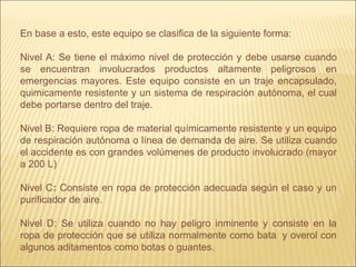 En base a esto, este equipo se clasifica de la siguiente forma:
Nivel A: Se tiene el máximo nivel de protección y debe usarse cuando
se encuentran involucrados productos altamente peligrosos en
emergencias mayores. Este equipo consiste en un traje encapsulado,
quimicamente resistente y un sistema de respiración autónoma, el cual
debe portarse dentro del traje.
Nivel B: Requiere ropa de material químicamente resistente y un equipo
de respiración autónoma o línea de demanda de aire. Se utiliza cuando
el accidente es con grandes volúmenes de producto involucrado (mayor
a 200 L)
Nivel C: Consiste en ropa de protección adecuada según el caso y un
purificador de aire.
Nivel D: Se utiliza cuando no hay peligro inminente y consiste en la
ropa de protección que se utiliza normalmente como bata y overol con
algunos aditamentos como botas o guantes.
 
