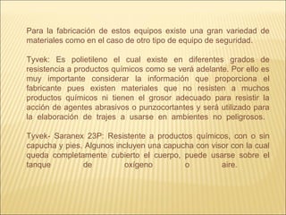 Para la fabricación de estos equipos existe una gran variedad de
materiales como en el caso de otro tipo de equipo de seguridad.
Tyvek: Es polietileno el cual existe en diferentes grados de
resistencia a productos químicos como se verá adelante. Por ello es
muy importante considerar la información que proporciona el
fabricante pues existen materiales que no resisten a muchos
productos químicos ni tienen el grosor adecuado para resistir la
acción de agentes abrasivos o punzocortantes y será utilizado para
la elaboración de trajes a usarse en ambientes no peligrosos.
Tyvek- Saranex 23P: Resistente a productos químicos, con o sin
capucha y pies. Algunos incluyen una capucha con visor con la cual
queda completamente cubierto el cuerpo, puede usarse sobre el
tanque de oxígeno o aire.
 