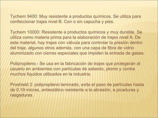 Tychem 9400: Muy resistente a productos químicos. Se utiliza para
confeccionar trajes nivel B. Con o sin capucha y pies.
Tychem 10000: Resistente a productos químicos y muy durable. Se
utiliza como materia prima para la elaboración de trajes nivel A. De
este material, hay trajes con válvula para controlar la presión dentro
del traje, algunos otros además, con una capa de fibra de vidrio
aluminizado con cierres especiales que impiden la entrada de gases.
Polipropileno.- Se usa en la fabricación de trajes que protegerán al
usuario en ambientes con partículas de asbesto, plomo y contra
muchos líquidos utilizados en la industria.
Proshield 2: polipropileno laminado, evita el paso de partículas hasta
de 0.19 micras, antiestático resistente a la abrasión, a picaduras y
rasgaduras.
 
 
 